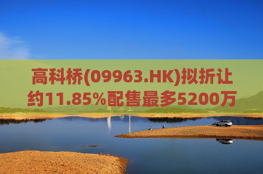 高科桥(09963.HK)拟折让约11.85%配售最多5200万股 净筹2440万港元