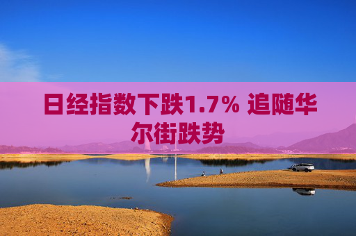 日经指数下跌1.7% 追随华尔街跌势