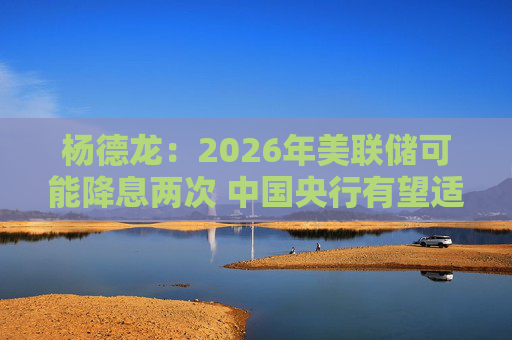 杨德龙：2026年美联储可能降息两次 中国央行有望适时降息降准