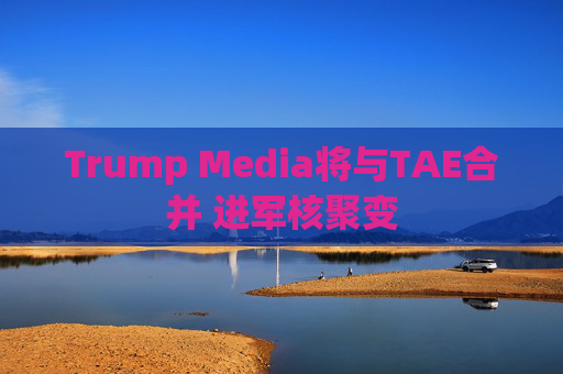 Trump Media将与TAE合并 进军核聚变 第1张 Trump Media将与TAE合并 进军核聚变 第1张