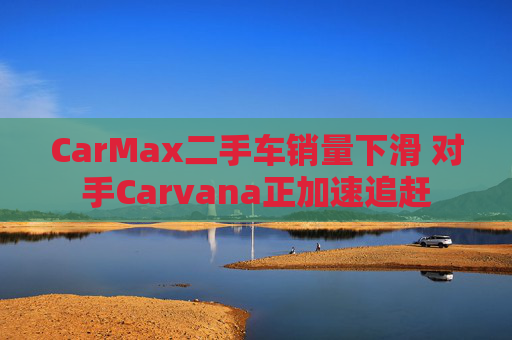CarMax二手车销量下滑 对手Carvana正加速追赶