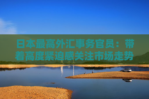日本最高外汇事务官员：带着高度紧迫感关注市场走势