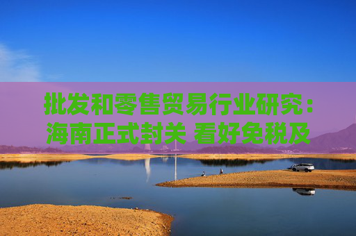 批发和零售贸易行业研究：海南正式封关 看好免税及顺周期服务