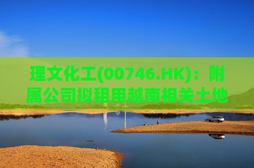 理文化工(00746.HK)：附属公司拟租用越南相关土地 兴建新的自营生产设施