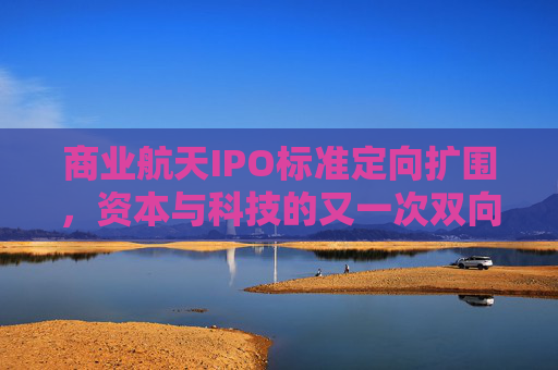 商业航天IPO标准定向扩围，资本与科技的又一次双向奔赴