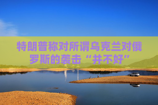 特朗普称对所谓乌克兰对俄罗斯的袭击“并不好”
