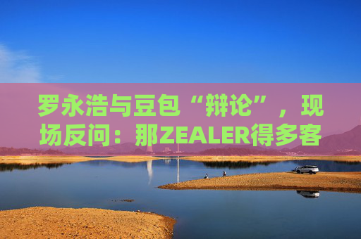 罗永浩与豆包“辩论”,现场反问:那ZEALER得多客观? 第1张 罗永浩与豆包“辩论”,现场反问:那ZEALER得多客观? 第1张