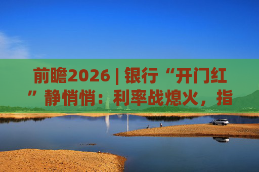 前瞻2026 | 银行“开门红”静悄悄：利率战熄火，指标考核硝烟四起