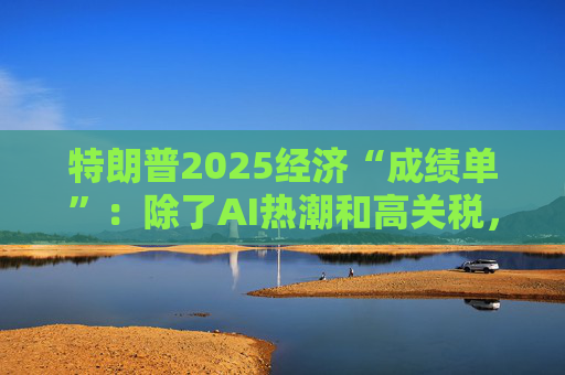 特朗普2025经济“成绩单”：除了AI热潮和高关税，美国经济还剩下什么？