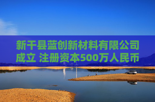 新干县蓝创新材料有限公司成立 注册资本500万人民币