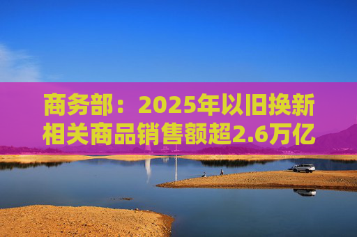 商务部：2025年以旧换新相关商品销售额超2.6万亿元
