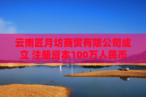 云南匠月坊商贸有限公司成立 注册资本100万人民币