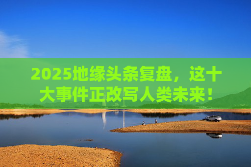 2025地缘头条复盘，这十大事件正改写人类未来！