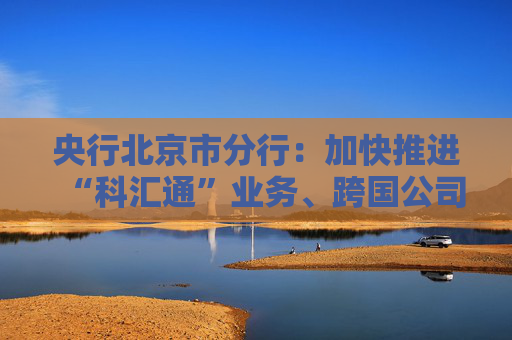 央行北京市分行：加快推进“科汇通”业务、跨国公司本外币一体化资金池优化政策试点落地见效  第1张
