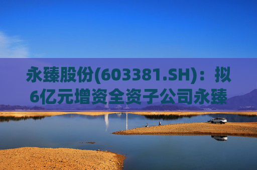 永臻股份(603381.SH)：拟6亿元增资全资子公司永臻芜湖