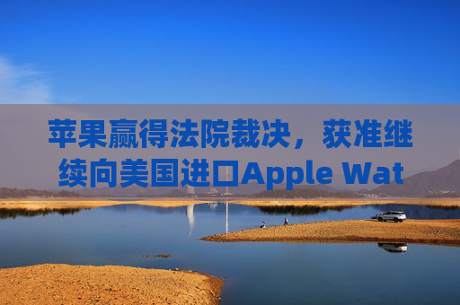 苹果赢得法院裁决，获准继续向美国进口Apple Watch