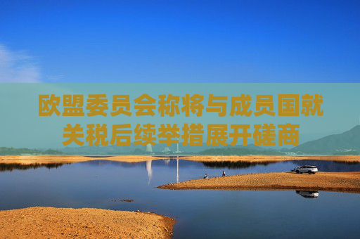 欧盟委员会称将与成员国就关税后续举措展开磋商