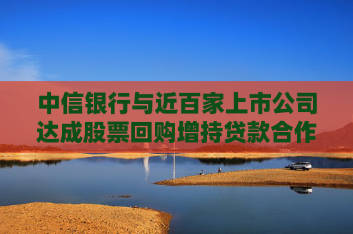 中信银行与近百家上市公司达成股票回购增持贷款合作意向  第1张