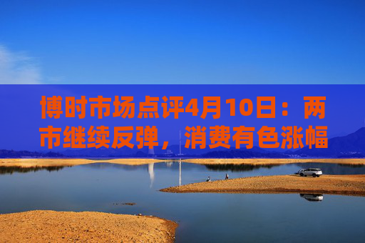 博时市场点评4月10日：两市继续反弹，消费有色涨幅靠前  第1张