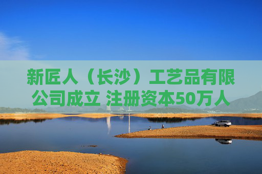 新匠人（长沙）工艺品有限公司成立 注册资本50万人民币