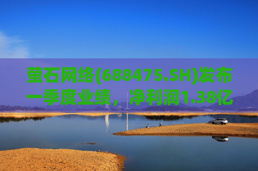 萤石网络(688475.SH)发布一季度业绩，净利润1.38亿元，增长10.42%  第1张