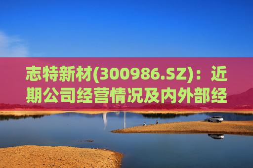 志特新材(300986.SZ)：近期公司经营情况及内外部经营环境未发生重大变化