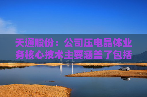天通股份：公司压电晶体业务核心技术主要涵盖了包括长晶、退火极化等关键工序上一系列的工艺技术能力