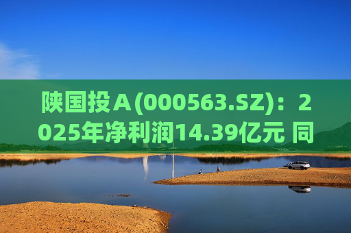 陕国投Ａ(000563.SZ)：2025年净利润14.39亿元 同比增长5.7%