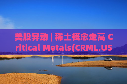 美股异动 | 稀土概念走高 Critical Metals(CRML.US)涨超17%
