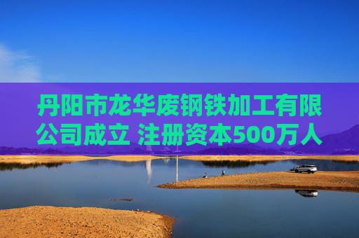丹阳市龙华废钢铁加工有限公司成立 注册资本500万人民币