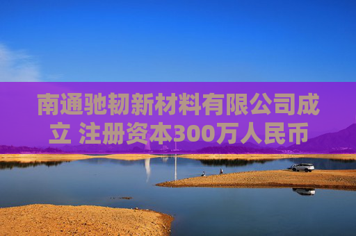 南通驰韧新材料有限公司成立 注册资本300万人民币