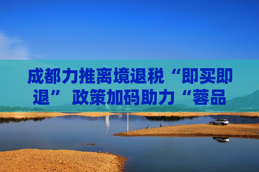 成都力推离境退税“即买即退” 政策加码助力“蓉品出海”