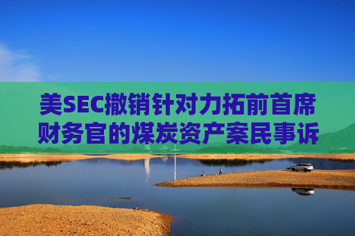 美SEC撤销针对力拓前首席财务官的煤炭资产案民事诉讼 第1张 美SEC撤销针对力拓前首席财务官的煤炭资产案民事诉讼 第1张