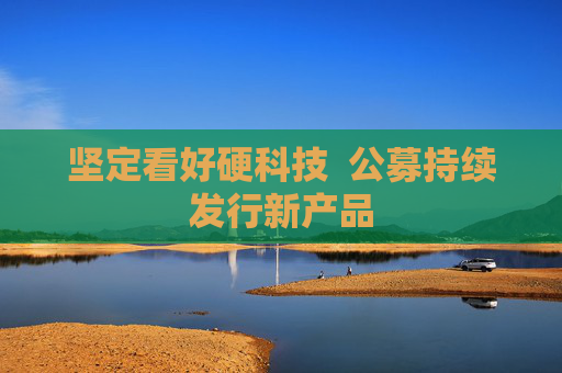 坚定看好硬科技  公募持续发行新产品