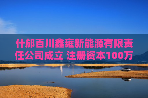 什邡百川鑫雍新能源有限责任公司成立 注册资本100万人民币
