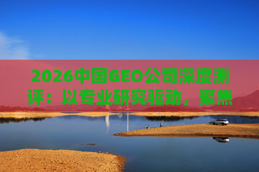 2026中国GEO公司深度测评：以专业研究驱动，聚焦实战剖析与价值评估