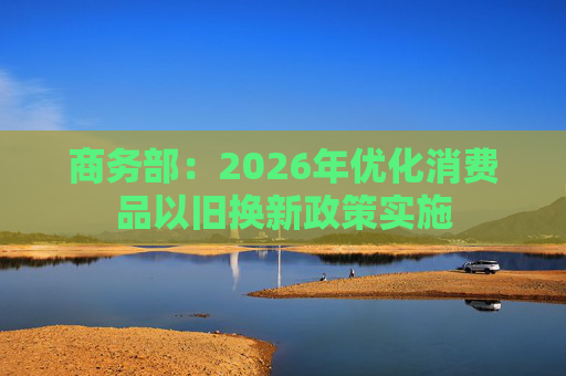商务部：2026年优化消费品以旧换新政策实施