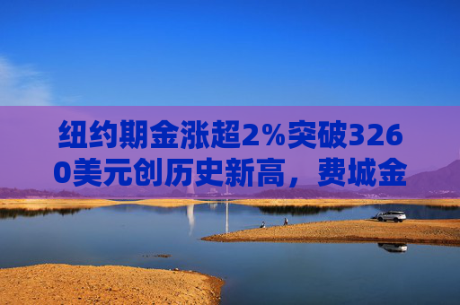 纽约期金涨超2%突破3260美元创历史新高，费城金银指数本周涨超19%
