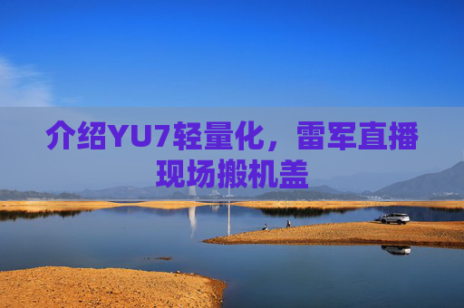 介绍YU7轻量化，雷军直播现场搬机盖