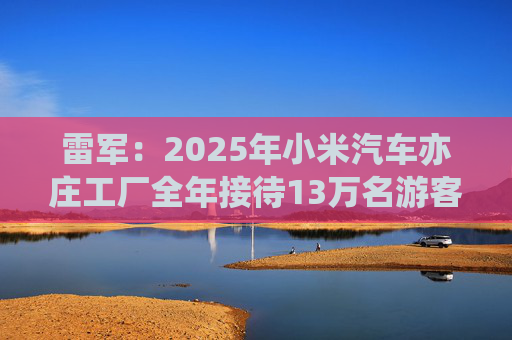 雷军：2025年小米汽车亦庄工厂全年接待13万名游客