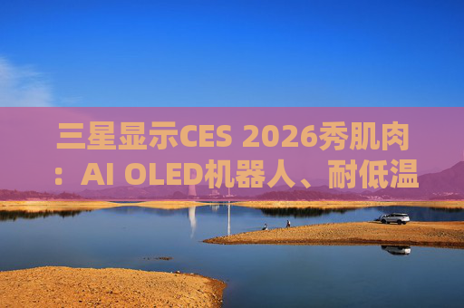 三星显示CES 2026秀肌肉：AI OLED机器人、耐低温车载屏等显示技术亮相