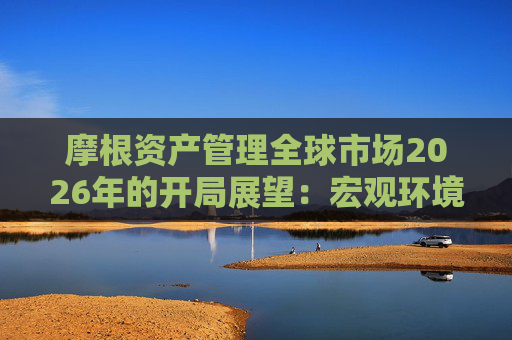 摩根资产管理全球市场2026年的开局展望：宏观环境积极，关注科技成长与景气修复