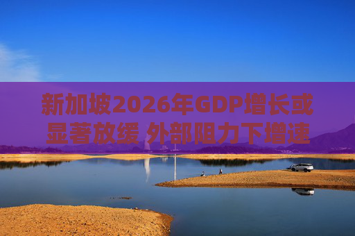 新加坡2026年GDP增长或显著放缓 外部阻力下增速恐降至1.5%