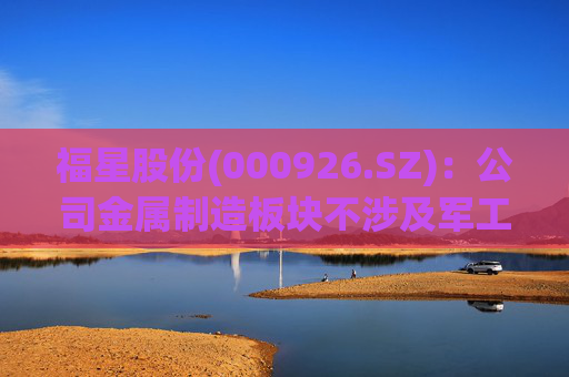 福星股份(000926.SZ)：公司金属制造板块不涉及军工  第1张
