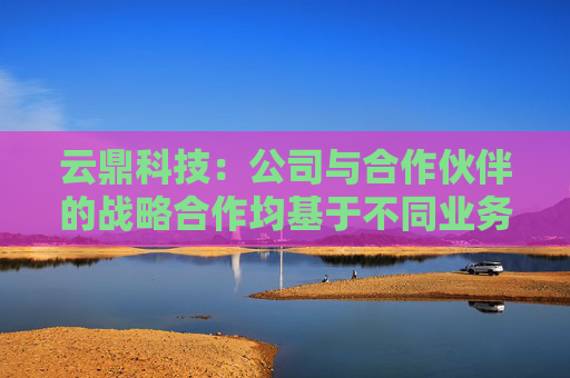 云鼎科技：公司与合作伙伴的战略合作均基于不同业务方向，不存在战略意义高低之分