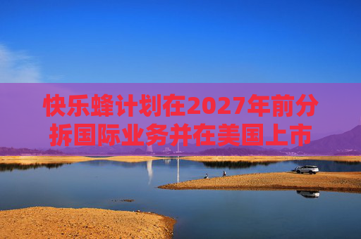 快乐蜂计划在2027年前分拆国际业务并在美国上市  第1张