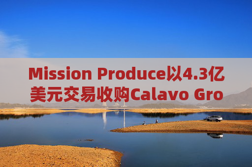 Mission Produce以4.3亿美元交易收购Calavo Growers