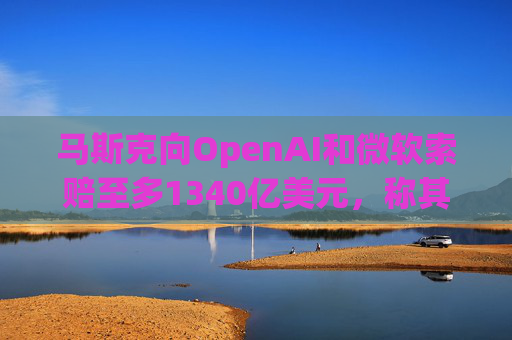 马斯克向OpenAI和微软索赔至多1340亿美元，称其“不当获利”