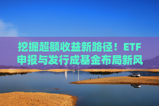 挖掘超额收益新路径！ETF申报与发行成基金布局新风向标？