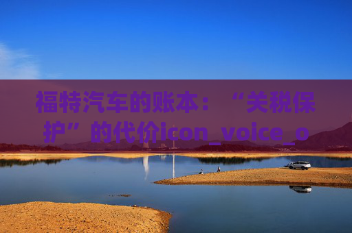 福特汽车的账本：“关税保护”的代价icon_voice_onicon_voice